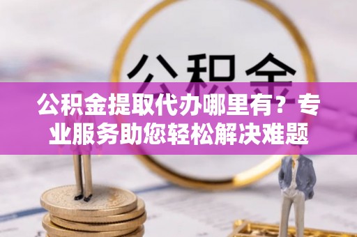 五峰公积金提取代办哪里有？专业服务助您轻松解决难题