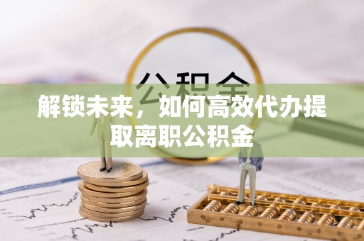 五峰解锁未来，如何高效代办提取离职公积金
