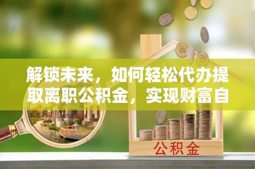 五峰解锁未来，如何轻松代办提取离职公积金，实现财富自由的第一步
