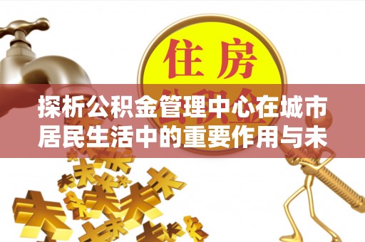 五峰探析公积金管理中心在城市居民生活中的重要作用与未来发展趋势
