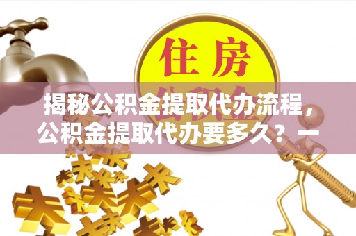 五峰揭秘公积金提取代办流程，公积金提取代办要多久？一文读懂